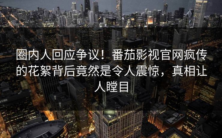 圈内人回应争议！番茄影视官网疯传的花絮背后竟然是令人震惊，真相让人瞠目