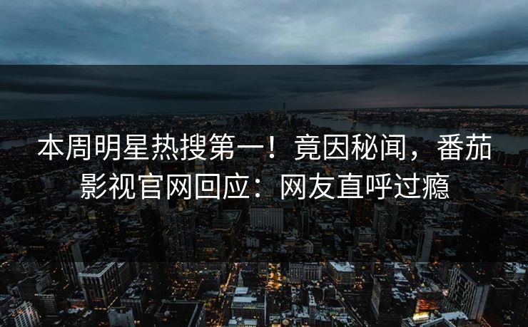 本周明星热搜第一！竟因秘闻，番茄影视官网回应：网友直呼过瘾