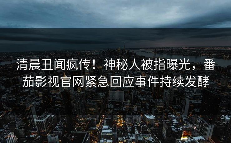 清晨丑闻疯传！神秘人被指曝光，番茄影视官网紧急回应事件持续发酵