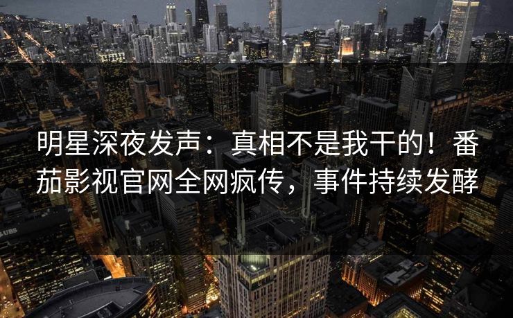 明星深夜发声：真相不是我干的！番茄影视官网全网疯传，事件持续发酵