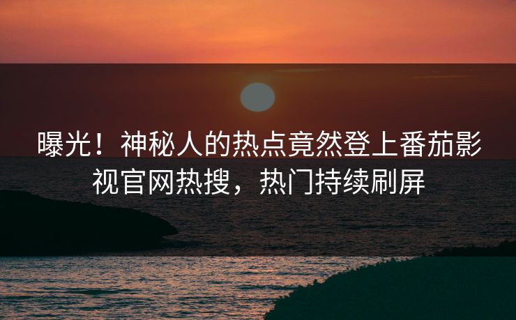曝光！神秘人的热点竟然登上番茄影视官网热搜，热门持续刷屏