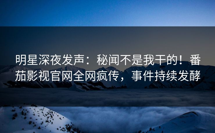 明星深夜发声：秘闻不是我干的！番茄影视官网全网疯传，事件持续发酵