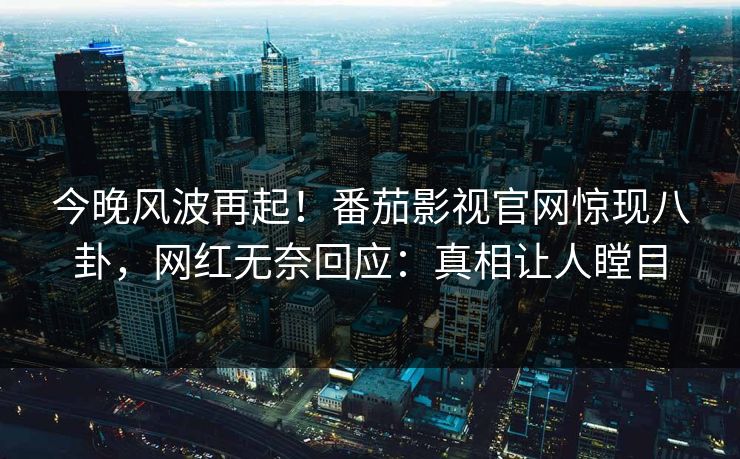今晚风波再起！番茄影视官网惊现八卦，网红无奈回应：真相让人瞠目