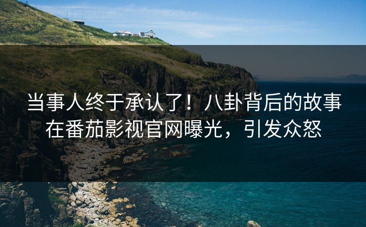 当事人终于承认了！八卦背后的故事在番茄影视官网曝光，引发众怒