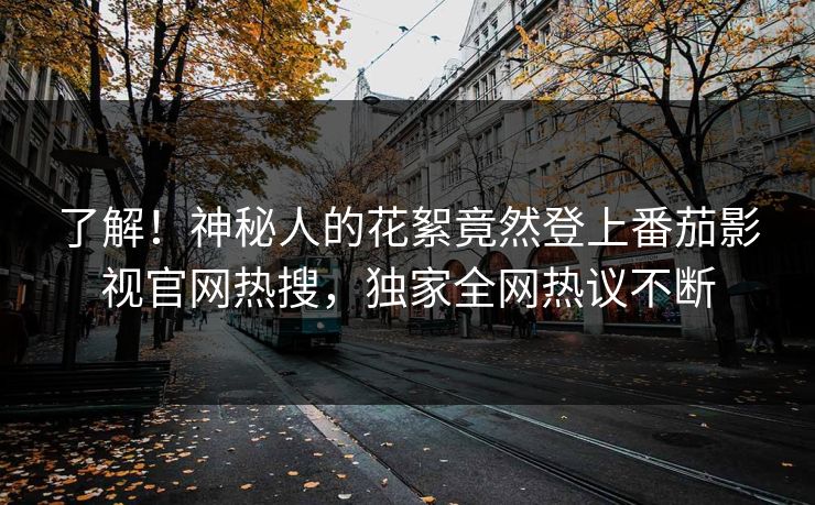 了解！神秘人的花絮竟然登上番茄影视官网热搜，独家全网热议不断