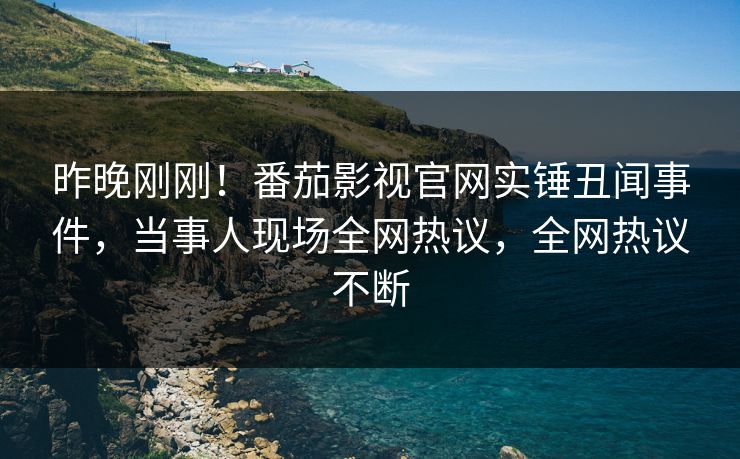 昨晚刚刚！番茄影视官网实锤丑闻事件，当事人现场全网热议，全网热议不断