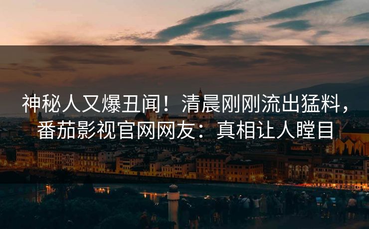 神秘人又爆丑闻！清晨刚刚流出猛料，番茄影视官网网友：真相让人瞠目