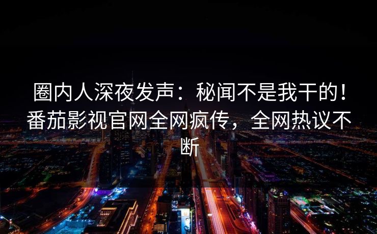 圈内人深夜发声：秘闻不是我干的！番茄影视官网全网疯传，全网热议不断
