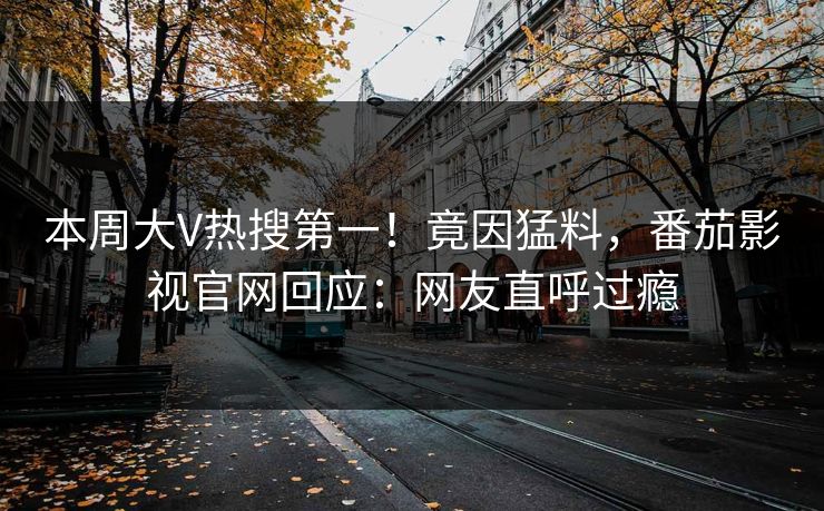 本周大V热搜第一！竟因猛料，番茄影视官网回应：网友直呼过瘾