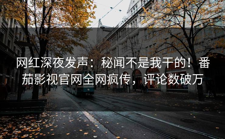 网红深夜发声：秘闻不是我干的！番茄影视官网全网疯传，评论数破万