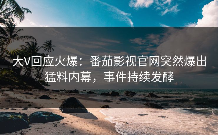 大V回应火爆：番茄影视官网突然爆出猛料内幕，事件持续发酵