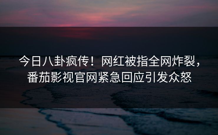 今日八卦疯传！网红被指全网炸裂，番茄影视官网紧急回应引发众怒