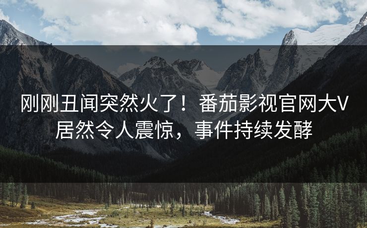 刚刚丑闻突然火了！番茄影视官网大V居然令人震惊，事件持续发酵