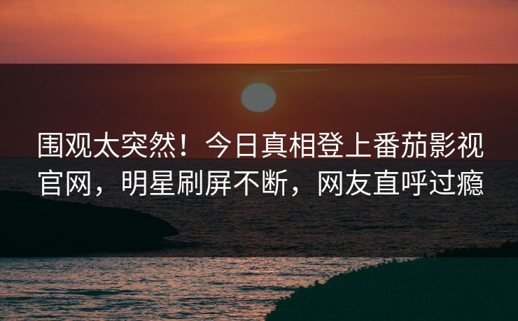 围观太突然！今日真相登上番茄影视官网，明星刷屏不断，网友直呼过瘾
