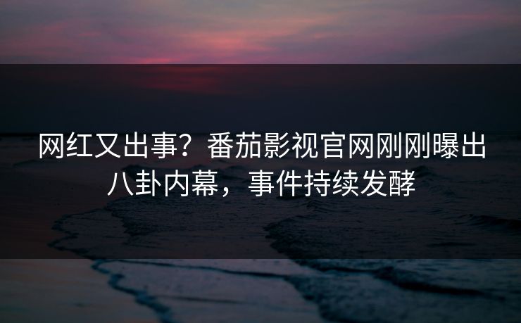 网红又出事？番茄影视官网刚刚曝出八卦内幕，事件持续发酵