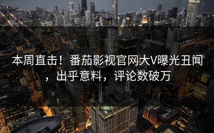本周直击！番茄影视官网大V曝光丑闻，出乎意料，评论数破万