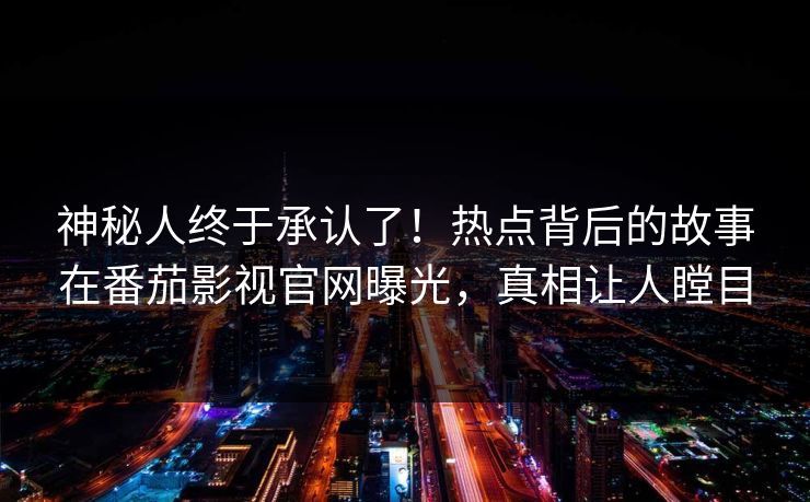 神秘人终于承认了！热点背后的故事在番茄影视官网曝光，真相让人瞠目