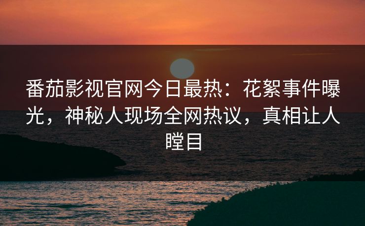 番茄影视官网今日最热：花絮事件曝光，神秘人现场全网热议，真相让人瞠目