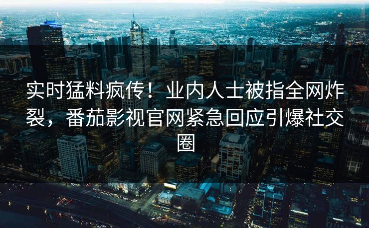 实时猛料疯传！业内人士被指全网炸裂，番茄影视官网紧急回应引爆社交圈
