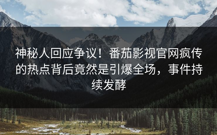 神秘人回应争议！番茄影视官网疯传的热点背后竟然是引爆全场，事件持续发酵