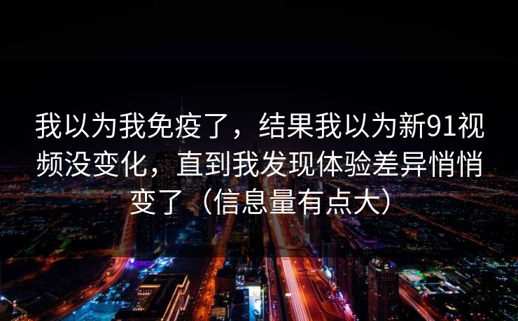 我以为我免疫了,结果我以为新91视频没变化,直到我发现体验差异悄悄变了(信息量有点大) 我以为我免疫了,结果我以为新91视频没变化,直到我发现体验差异悄悄变了(信息量有点大)