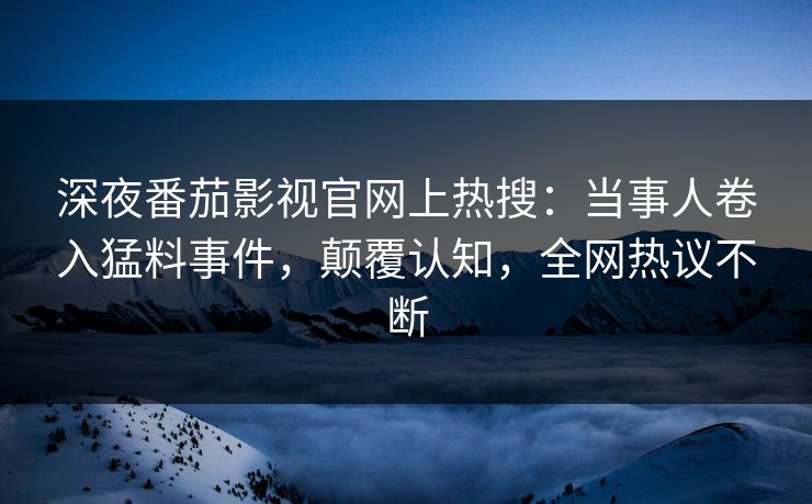深夜番茄影视官网上热搜：当事人卷入猛料事件，颠覆认知，全网热议不断