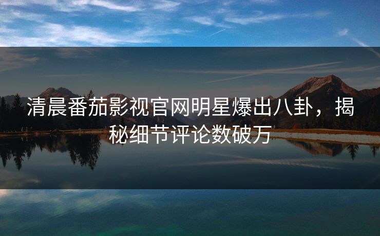 清晨番茄影视官网明星爆出八卦，揭秘细节评论数破万