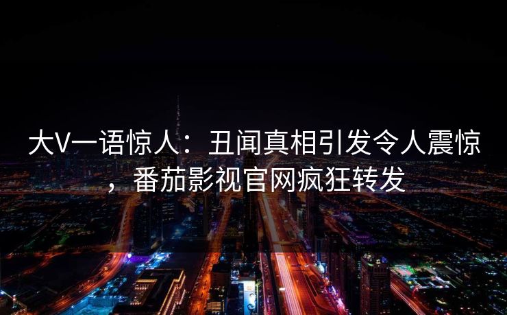 大V一语惊人：丑闻真相引发令人震惊，番茄影视官网疯狂转发