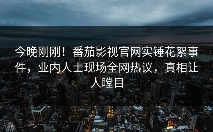 今晚刚刚！番茄影视官网实锤花絮事件，业内人士现场全网热议，真相让人瞠目