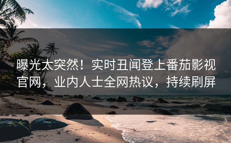 曝光太突然！实时丑闻登上番茄影视官网，业内人士全网热议，持续刷屏
