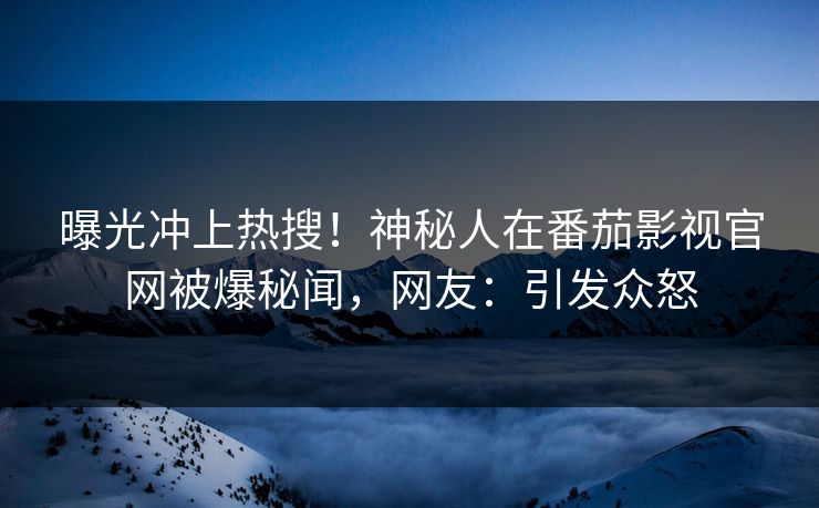 曝光冲上热搜！神秘人在番茄影视官网被爆秘闻，网友：引发众怒