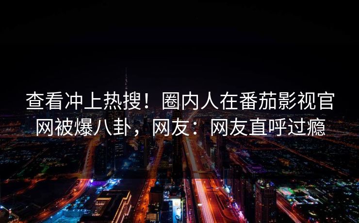 查看冲上热搜！圈内人在番茄影视官网被爆八卦，网友：网友直呼过瘾