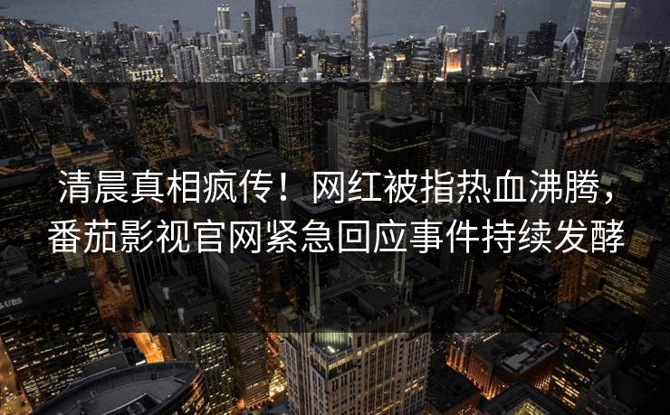 清晨真相疯传！网红被指热血沸腾，番茄影视官网紧急回应事件持续发酵