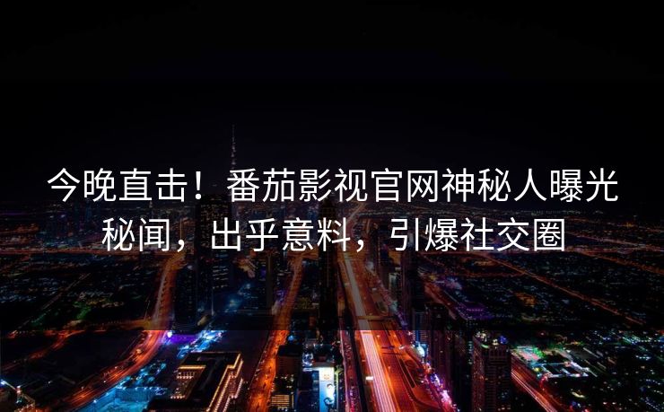 今晚直击！番茄影视官网神秘人曝光秘闻，出乎意料，引爆社交圈