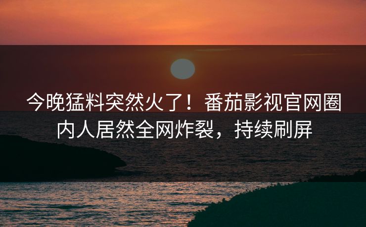 今晚猛料突然火了！番茄影视官网圈内人居然全网炸裂，持续刷屏