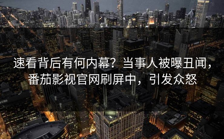 速看背后有何内幕？当事人被曝丑闻，番茄影视官网刷屏中，引发众怒