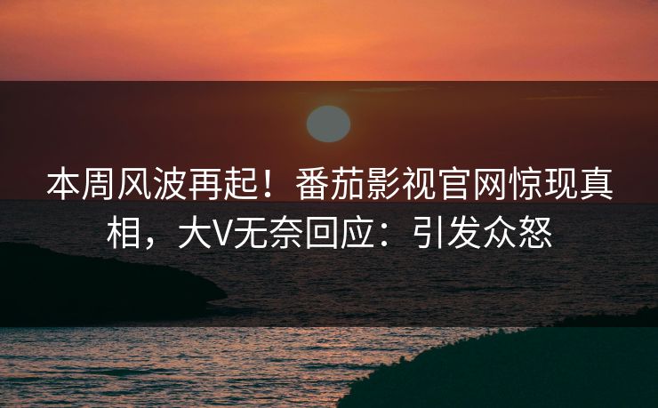 本周风波再起！番茄影视官网惊现真相，大V无奈回应：引发众怒