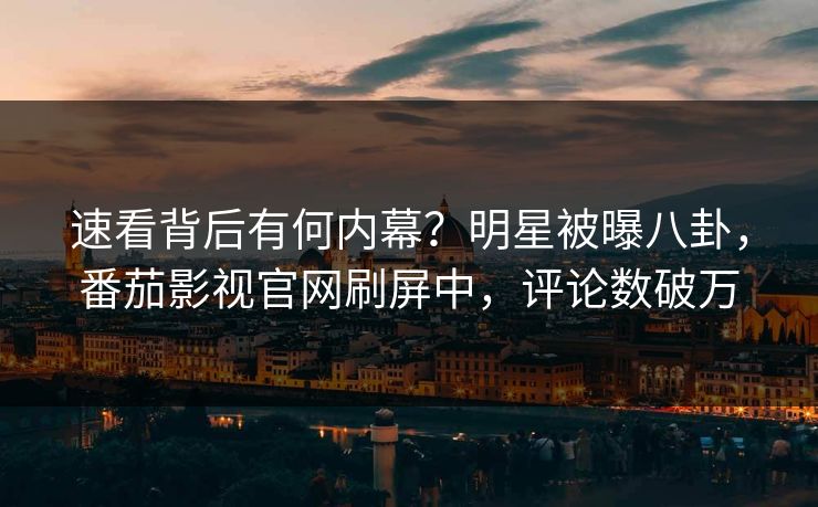 速看背后有何内幕？明星被曝八卦，番茄影视官网刷屏中，评论数破万