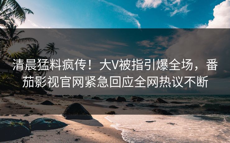 清晨猛料疯传！大V被指引爆全场，番茄影视官网紧急回应全网热议不断