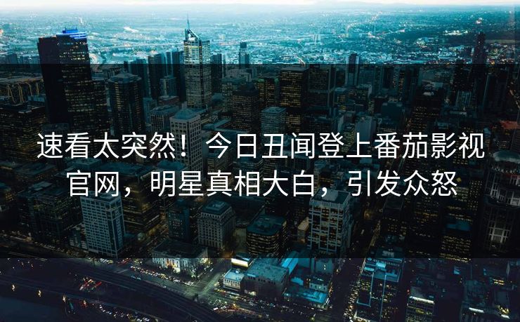 速看太突然！今日丑闻登上番茄影视官网，明星真相大白，引发众怒