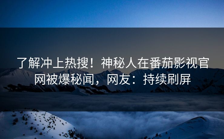 了解冲上热搜！神秘人在番茄影视官网被爆秘闻，网友：持续刷屏