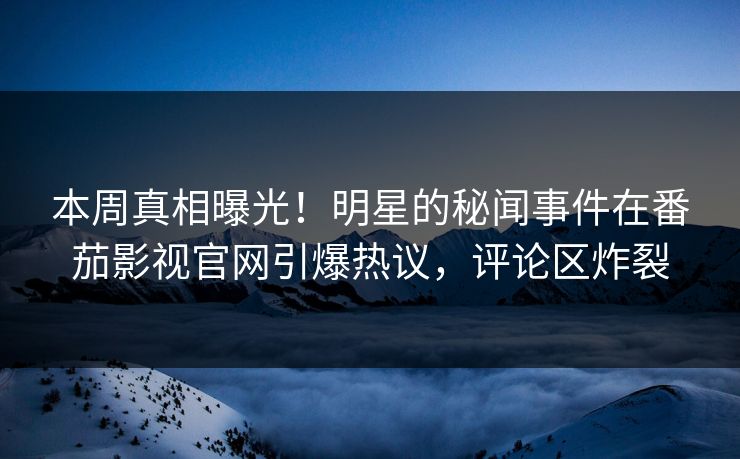 本周真相曝光！明星的秘闻事件在番茄影视官网引爆热议，评论区炸裂