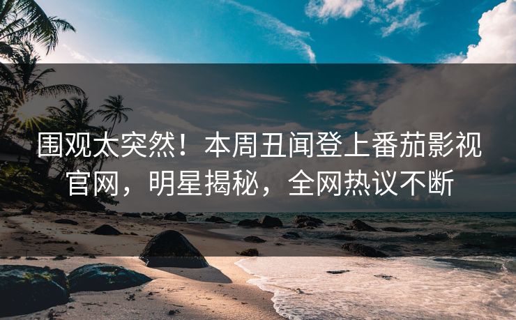 围观太突然！本周丑闻登上番茄影视官网，明星揭秘，全网热议不断
