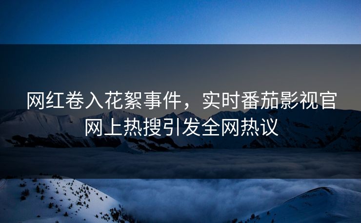 网红卷入花絮事件，实时番茄影视官网上热搜引发全网热议
