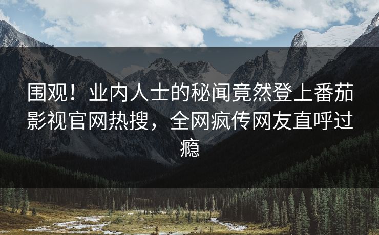 围观！业内人士的秘闻竟然登上番茄影视官网热搜，全网疯传网友直呼过瘾