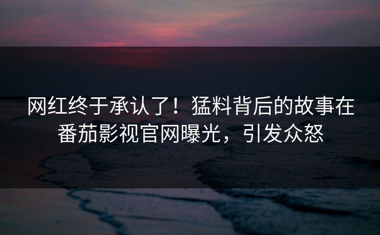 网红终于承认了！猛料背后的故事在番茄影视官网曝光，引发众怒