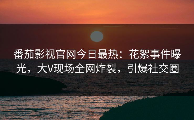 番茄影视官网今日最热：花絮事件曝光，大V现场全网炸裂，引爆社交圈