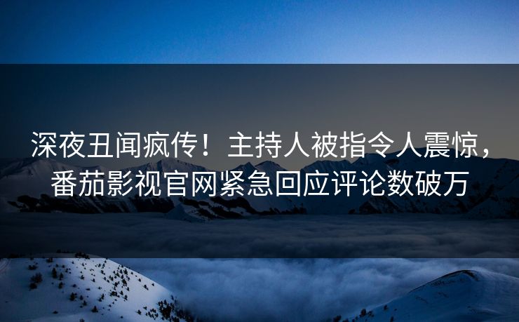 深夜丑闻疯传！主持人被指令人震惊，番茄影视官网紧急回应评论数破万