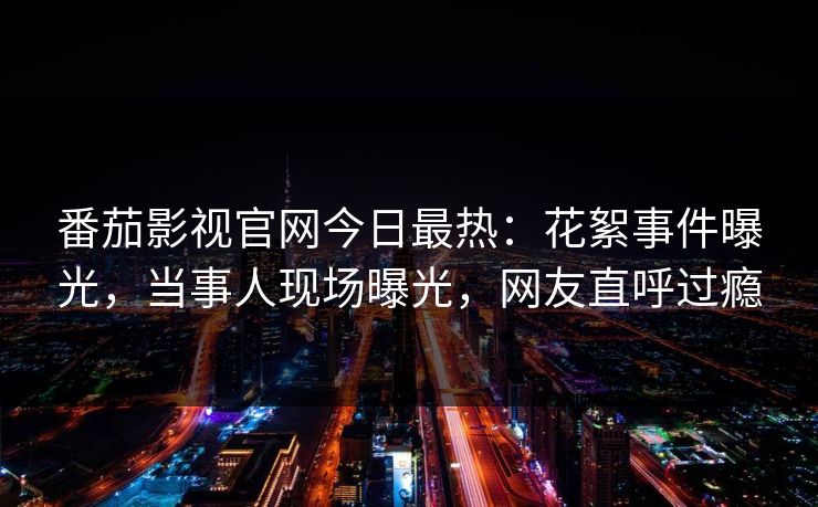 番茄影视官网今日最热：花絮事件曝光，当事人现场曝光，网友直呼过瘾