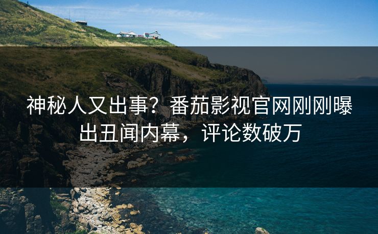神秘人又出事？番茄影视官网刚刚曝出丑闻内幕，评论数破万